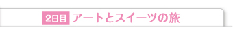 2日目 アートとスイーツの旅
