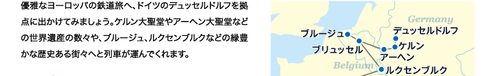 優雅なヨーロッパの鉄道旅へ、ドイツのデュッセルドルフを拠点に出かけてみましょう。ケルン大聖堂やアーヘン大聖堂などの世界遺産の数々や、ブルージュ、ルクセンブルクなどの緑豊かな歴史ある街々へと列車が運んでくれます。